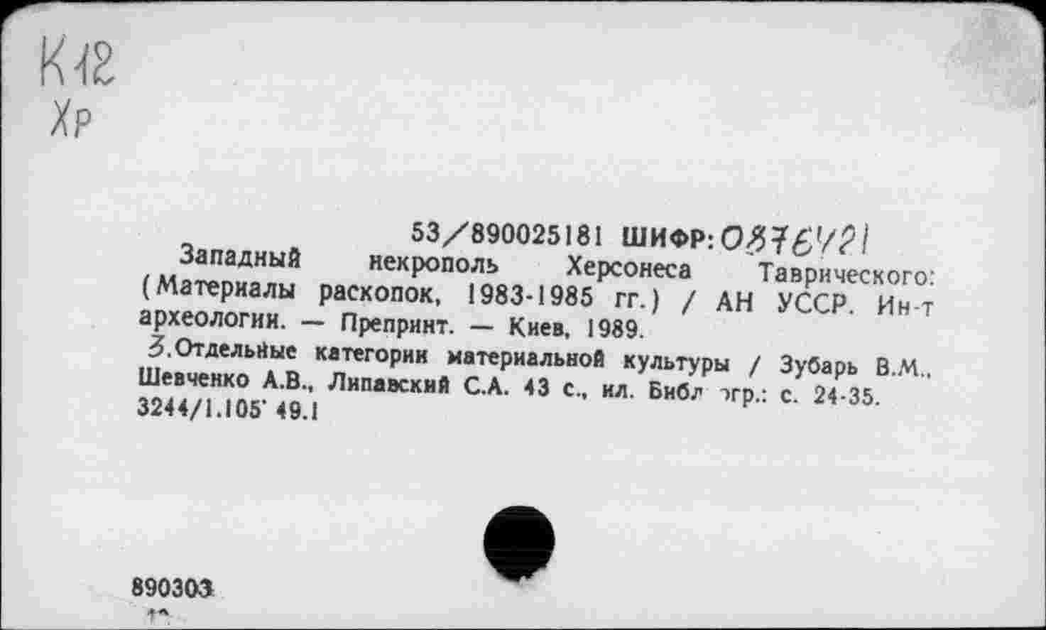 ﻿53/890025181 ШИФР: 0376'/? 1
Западный некрополь Херсонеса Таврического: (Материалы раскопок, 1983-1985 гг.) / АН УССР. Ин-т археологии. — Препринт. — Киев, 1989.
3.Отдельные категории материальной культуры / Зубарь В М Шевченко А.В., Липавский С.А. 43 с., ил. Библ эгр,- с 24-35 3244/1.105’49.1
890303